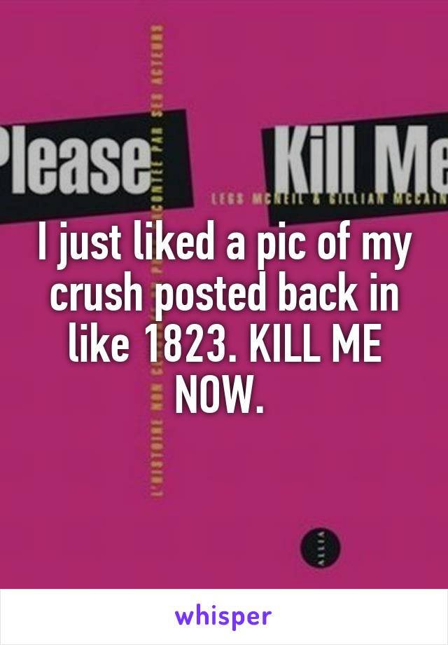 I just liked a pic of my crush posted back in like 1823. KILL ME NOW. 