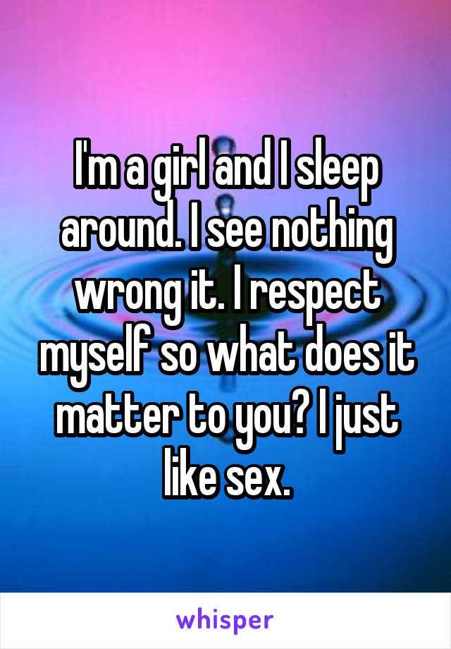 I'm a girl and I sleep around. I see nothing wrong it. I respect myself so what does it matter to you? I just like sex.