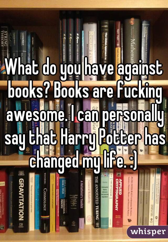 What do you have against books? Books are fucking awesome. I can personally say that Harry Potter has changed my life. :) 