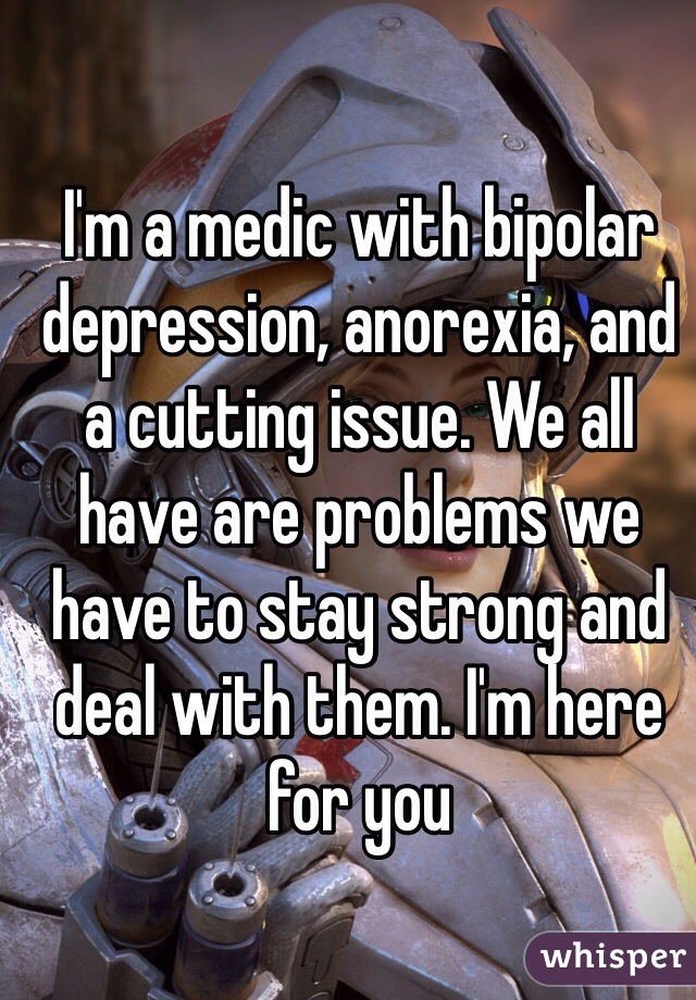 I'm a medic with bipolar depression, anorexia, and a cutting issue. We all have are problems we have to stay strong and deal with them. I'm here for you