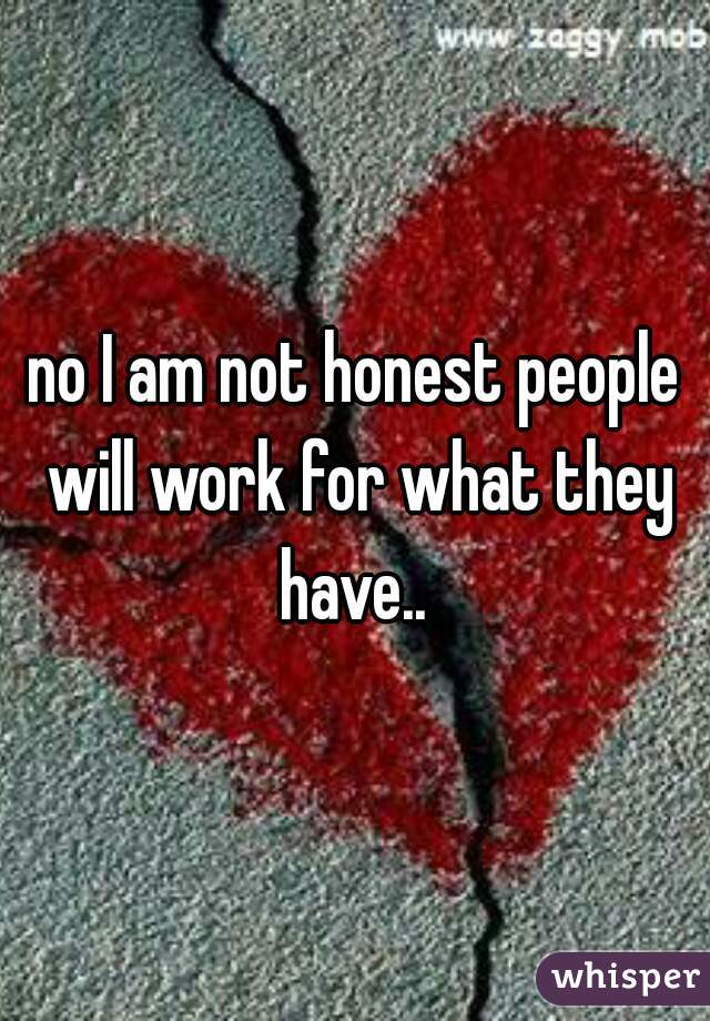 no I am not honest people will work for what they have.. 