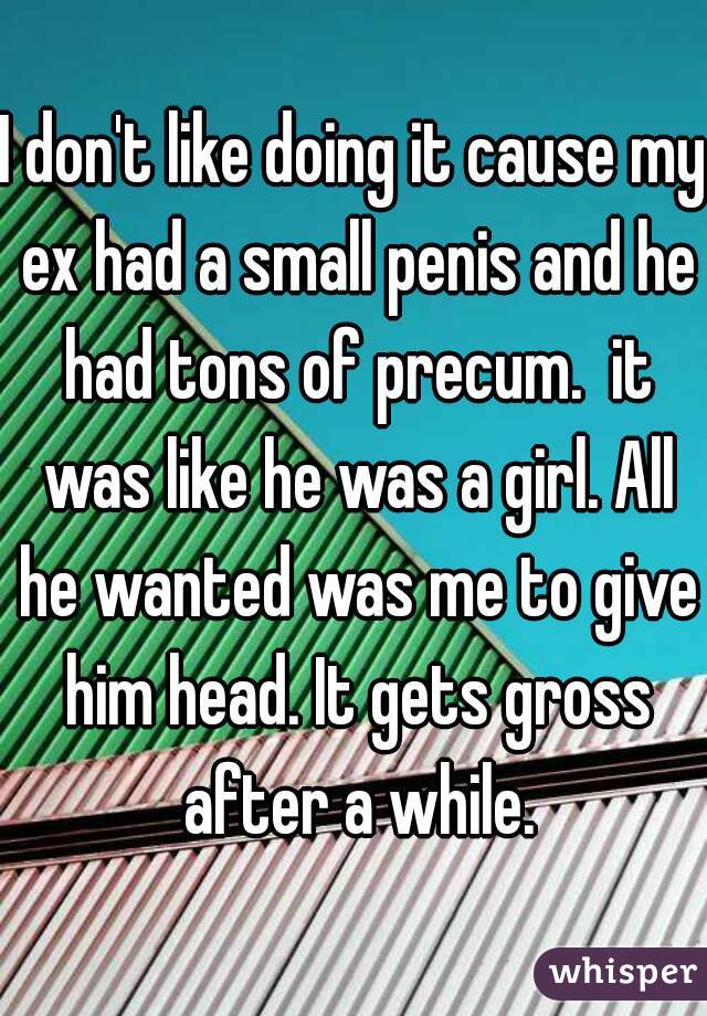 I don't like doing it cause my ex had a small penis and he had tons of precum.  it was like he was a girl. All he wanted was me to give him head. It gets gross after a while.
