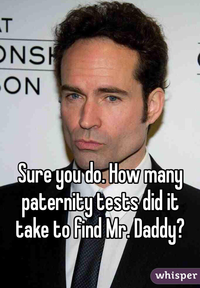 Sure you do. How many paternity tests did it take to find Mr. Daddy?