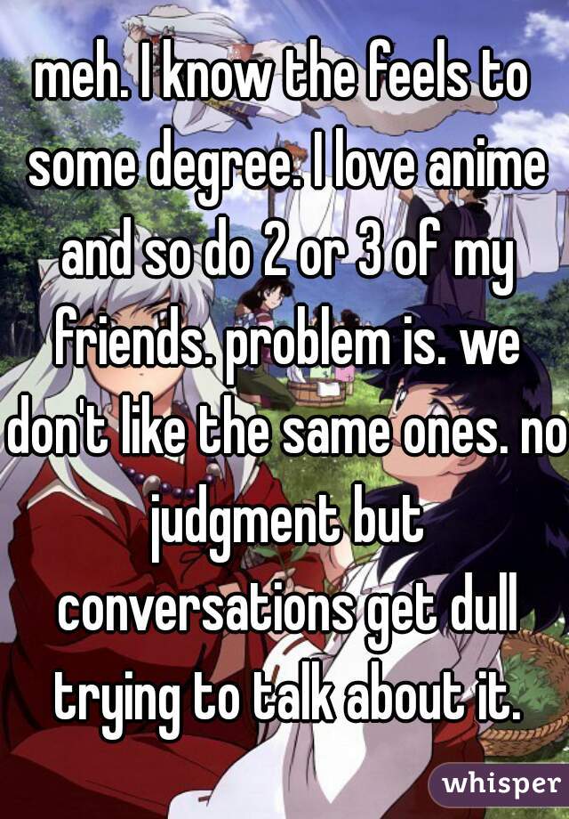 meh. I know the feels to some degree. I love anime and so do 2 or 3 of my friends. problem is. we don't like the same ones. no judgment but conversations get dull trying to talk about it.
