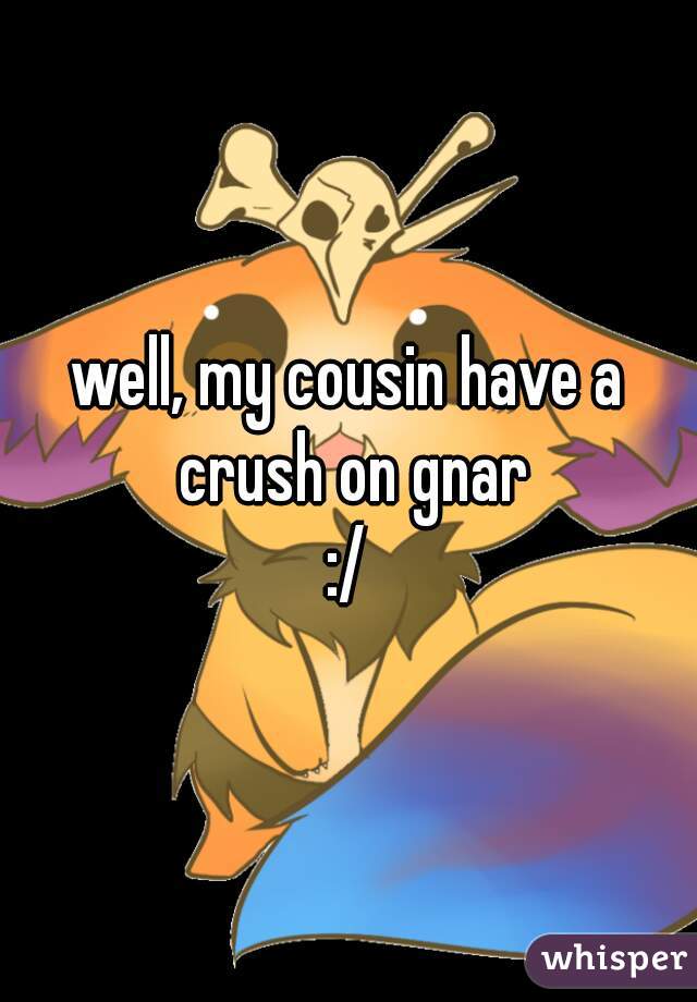 well, my cousin have a crush on gnar
:/