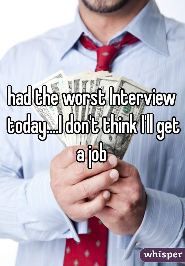 had the worst Interview today....I don't think I'll get a job 