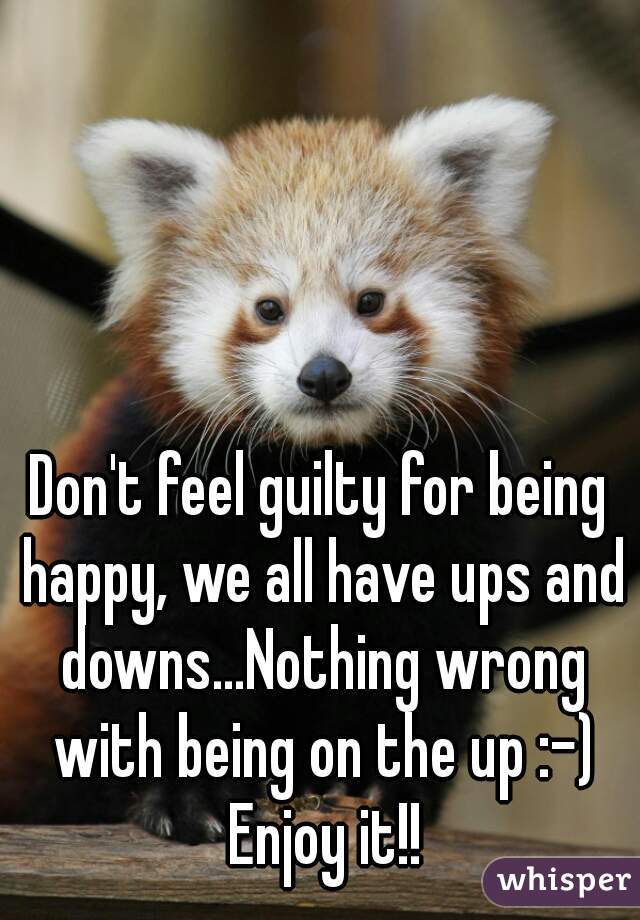 Don't feel guilty for being happy, we all have ups and downs...Nothing wrong with being on the up :-) Enjoy it!!