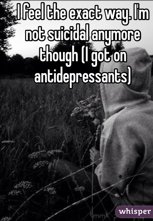 I feel the exact way. I'm not suicidal anymore though (I got on antidepressants)