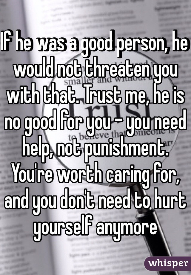 If he was a good person, he would not threaten you with that. Trust me, he is no good for you - you need help, not punishment. You're worth caring for, and you don't need to hurt yourself anymore 