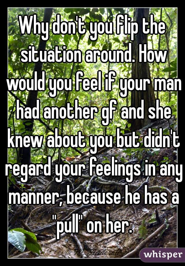 Why don't you flip the situation around. How would you feel if your man had another gf and she knew about you but didn't regard your feelings in any manner, because he has a "pull" on her. 