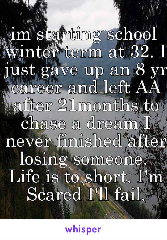 im starting school winter term at 32. I just gave up an 8 yr career and left AA after 21months to chase a dream I never finished after losing someone.  Life is to short. I'm Scared I'll fail.
