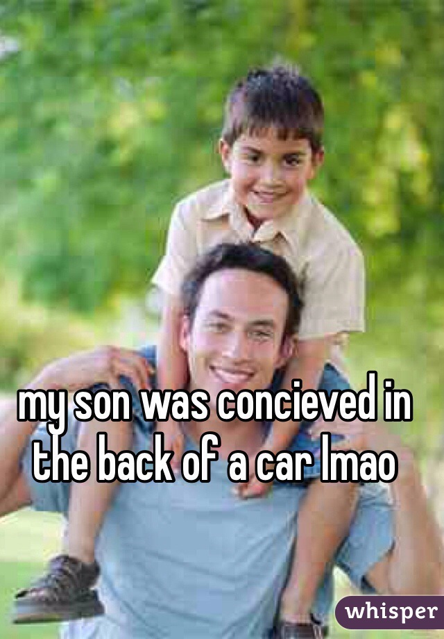 my son was concieved in the back of a car lmao