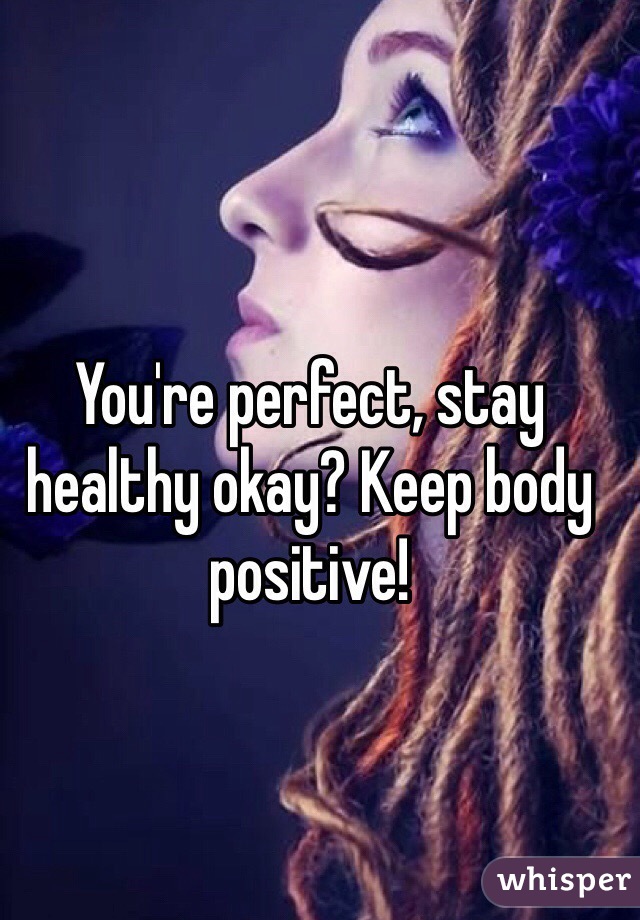 You're perfect, stay healthy okay? Keep body positive!