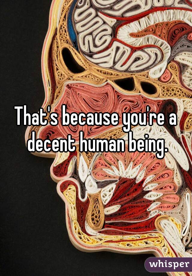 That's because you're a decent human being.