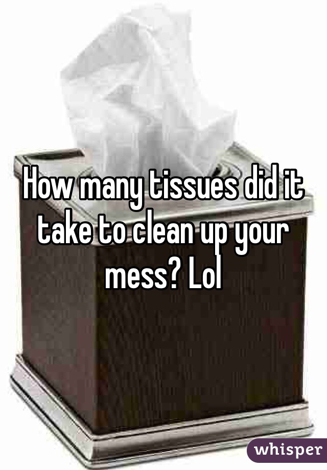 How many tissues did it take to clean up your mess? Lol