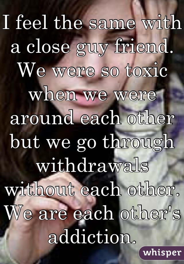 I feel the same with a close guy friend. We were so toxic when we were around each other but we go through withdrawals without each other. We are each other's addiction.