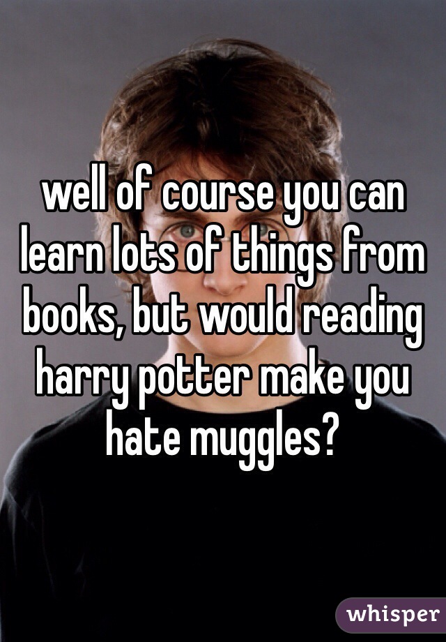 well of course you can learn lots of things from books, but would reading harry potter make you hate muggles?