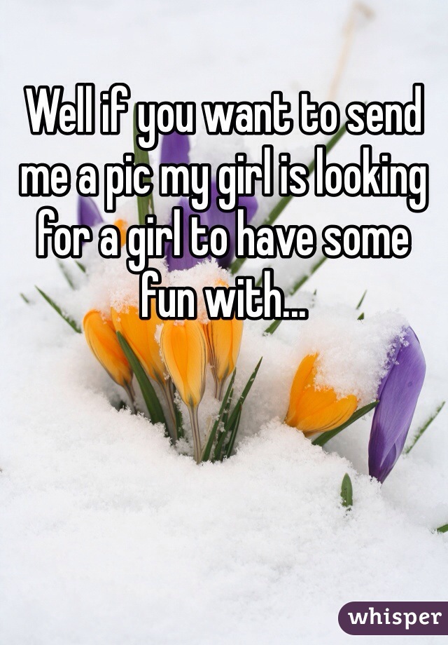 Well if you want to send me a pic my girl is looking for a girl to have some fun with...