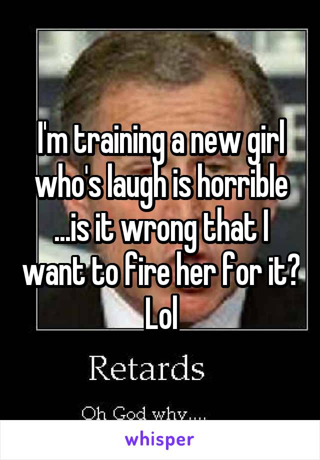 I'm training a new girl who's laugh is horrible ...is it wrong that I want to fire her for it? Lol