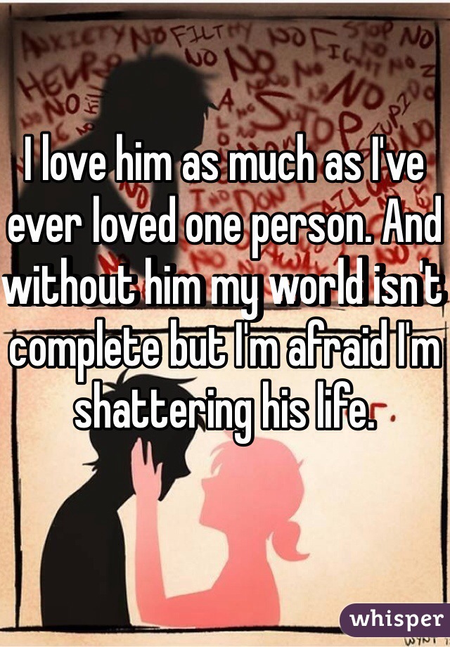 I love him as much as I've ever loved one person. And without him my world isn't complete but I'm afraid I'm shattering his life. 