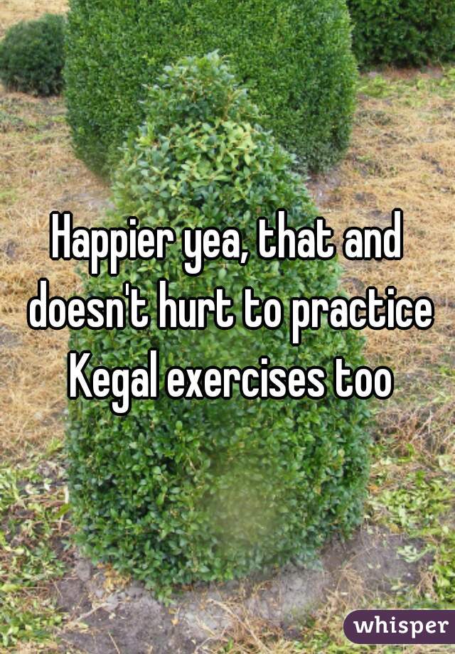 Happier yea, that and doesn't hurt to practice Kegal exercises too