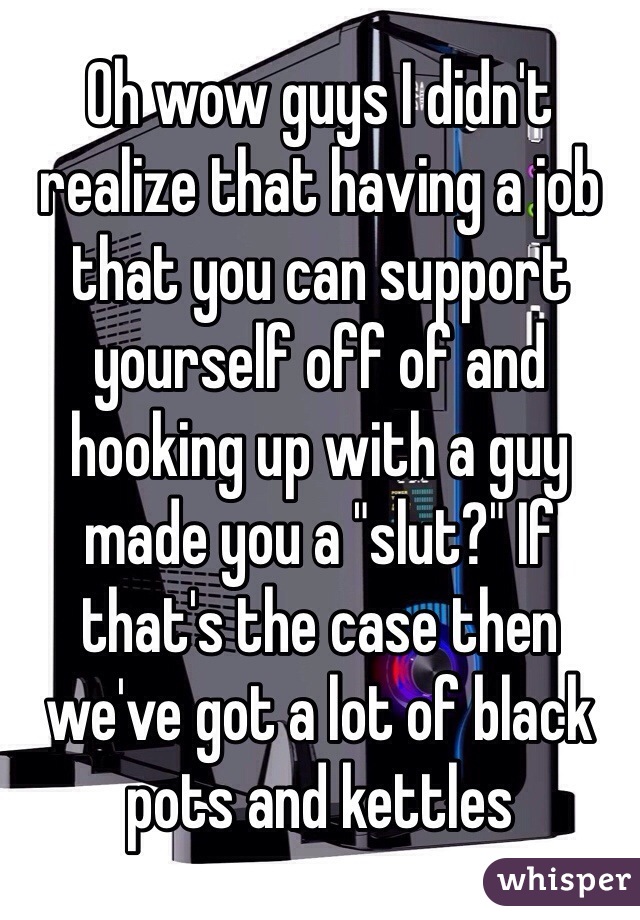 Oh wow guys I didn't realize that having a job that you can support yourself off of and hooking up with a guy made you a "slut?" If that's the case then we've got a lot of black pots and kettles