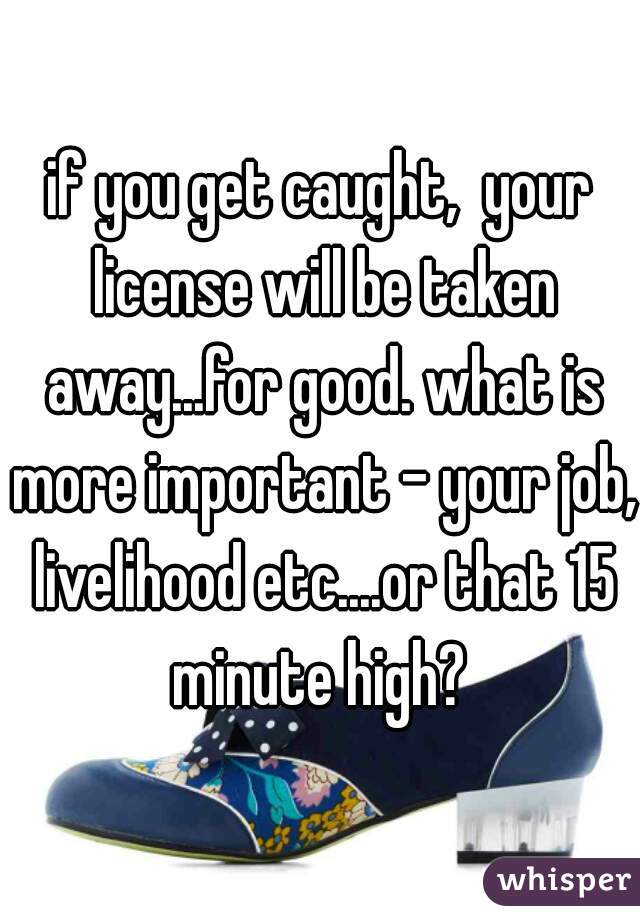 if you get caught,  your license will be taken away...for good. what is more important - your job, livelihood etc....or that 15 minute high? 