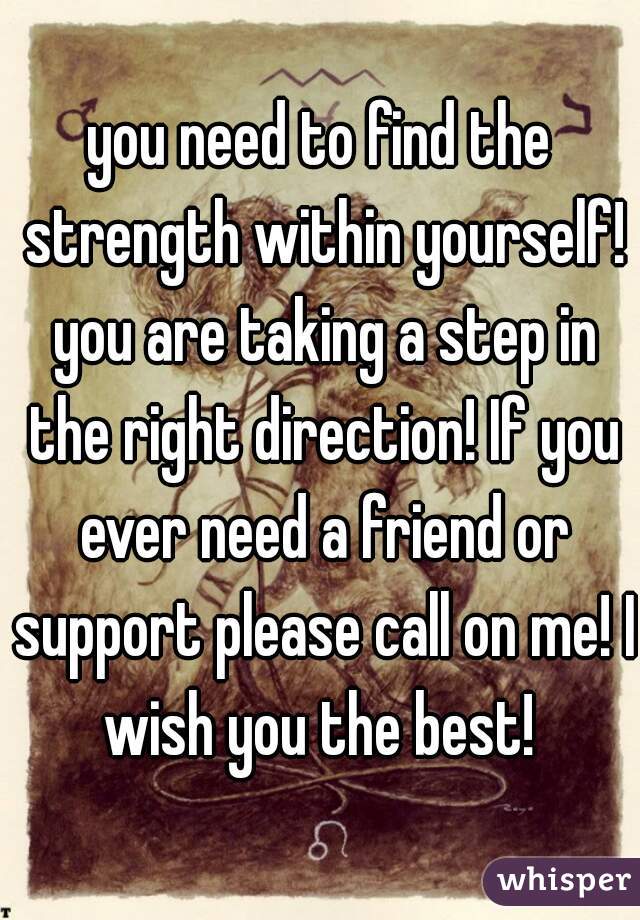 you need to find the strength within yourself! you are taking a step in the right direction! If you ever need a friend or support please call on me! I wish you the best! 