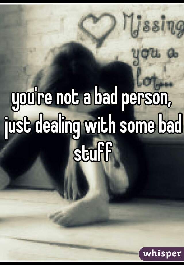 you're not a bad person, just dealing with some bad stuff
