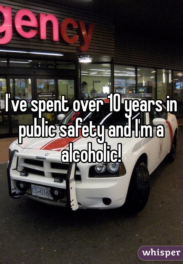 I've spent over 10 years in public safety and I'm a alcoholic!