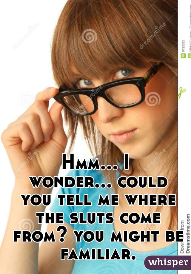 Hmm... I wonder... could you tell me where the sluts come from? you might be familiar.