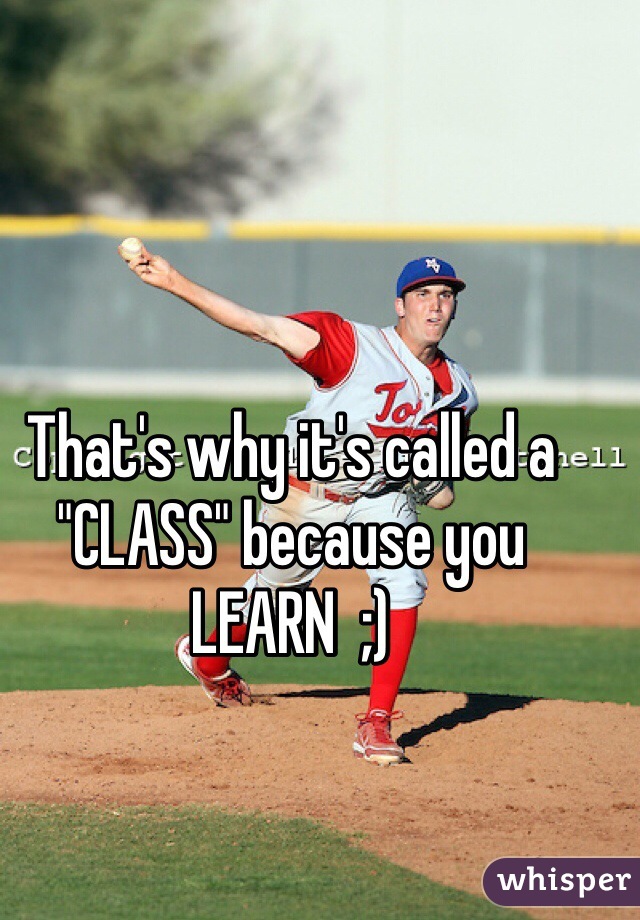 That's why it's called a "CLASS" because you LEARN  ;)