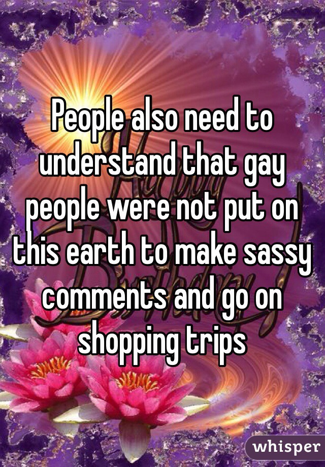 People also need to understand that gay people were not put on this earth to make sassy comments and go on shopping trips