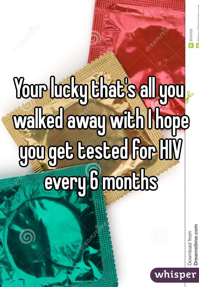 Your lucky that's all you walked away with I hope you get tested for HIV every 6 months