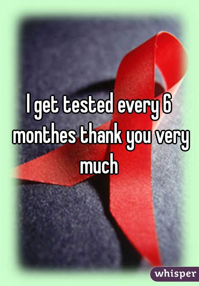 I get tested every 6 monthes thank you very much 