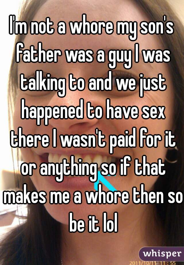 I'm not a whore my son's father was a guy I was talking to and we just happened to have sex there I wasn't paid for it or anything so if that makes me a whore then so be it lol