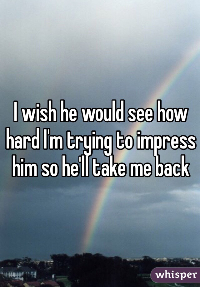 I wish he would see how hard I'm trying to impress him so he'll take me back