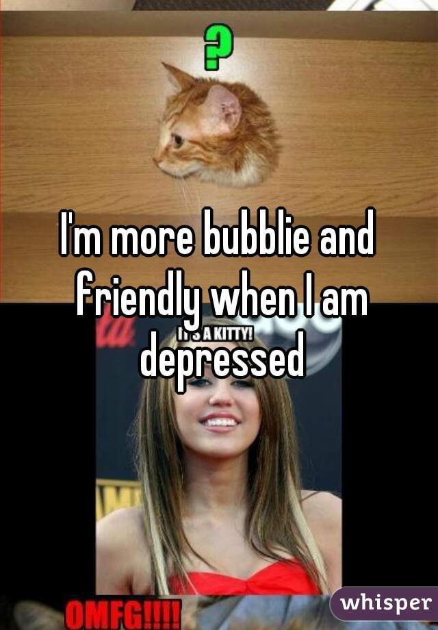 I'm more bubblie and friendly when I am depressed