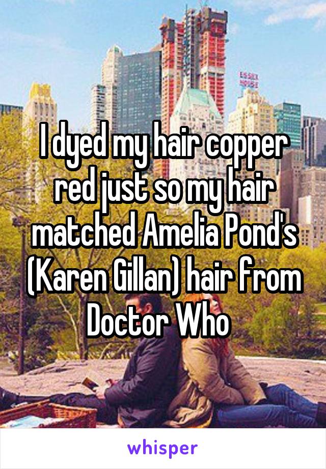 I dyed my hair copper red just so my hair matched Amelia Pond's (Karen Gillan) hair from Doctor Who  