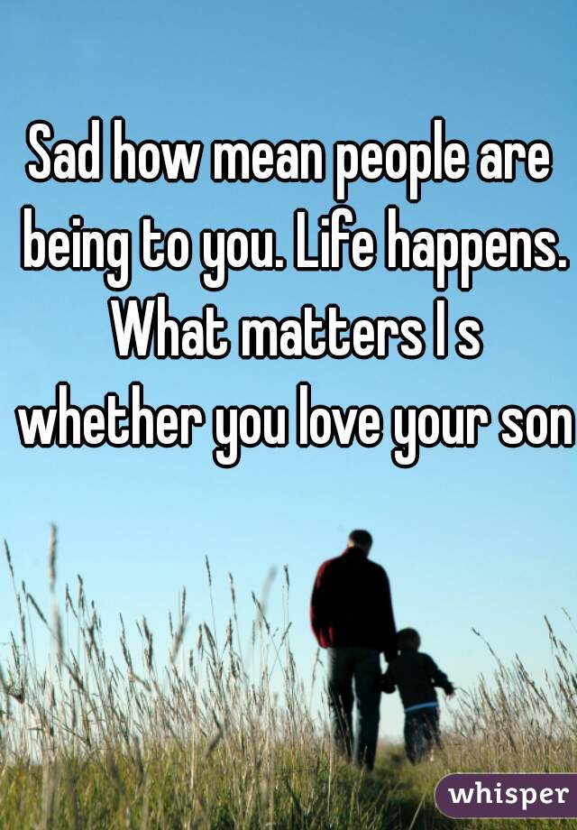 Sad how mean people are being to you. Life happens. What matters I s whether you love your son.