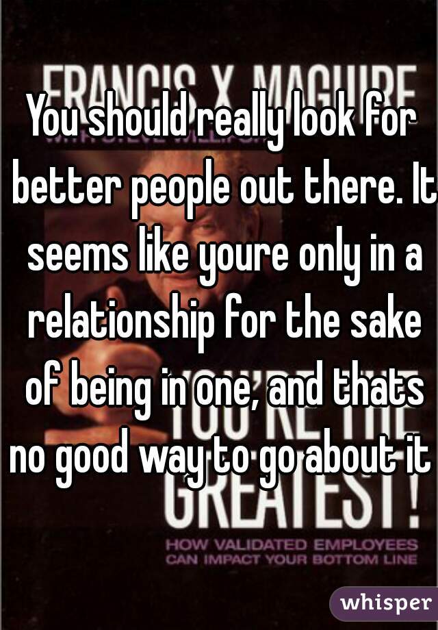 You should really look for better people out there. It seems like youre only in a relationship for the sake of being in one, and thats no good way to go about it .