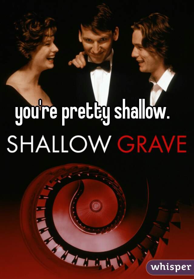 you're pretty shallow.