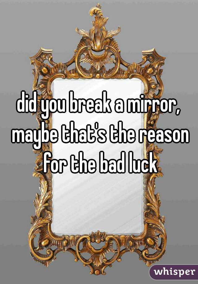 did you break a mirror, maybe that's the reason for the bad luck