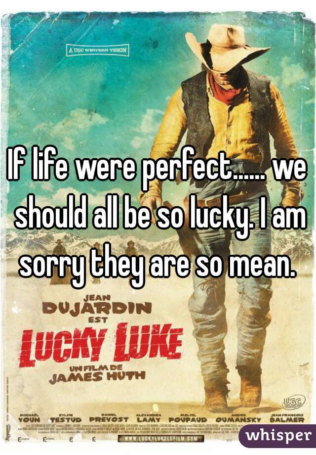 If life were perfect...... we should all be so lucky. I am sorry they are so mean. 