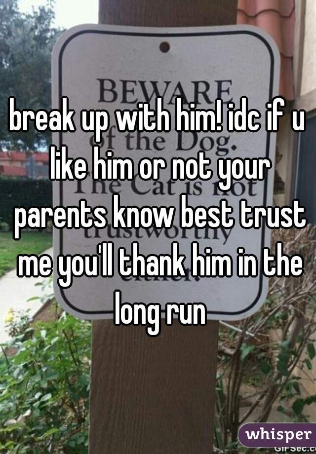 break up with him! idc if u like him or not your parents know best trust me you'll thank him in the long run