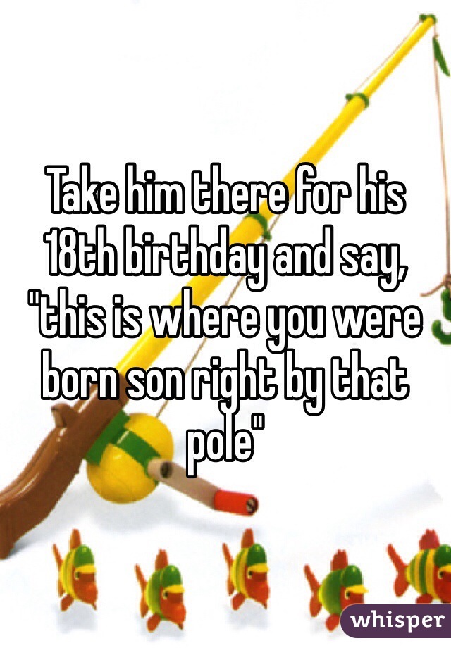Take him there for his 18th birthday and say, "this is where you were born son right by that pole"