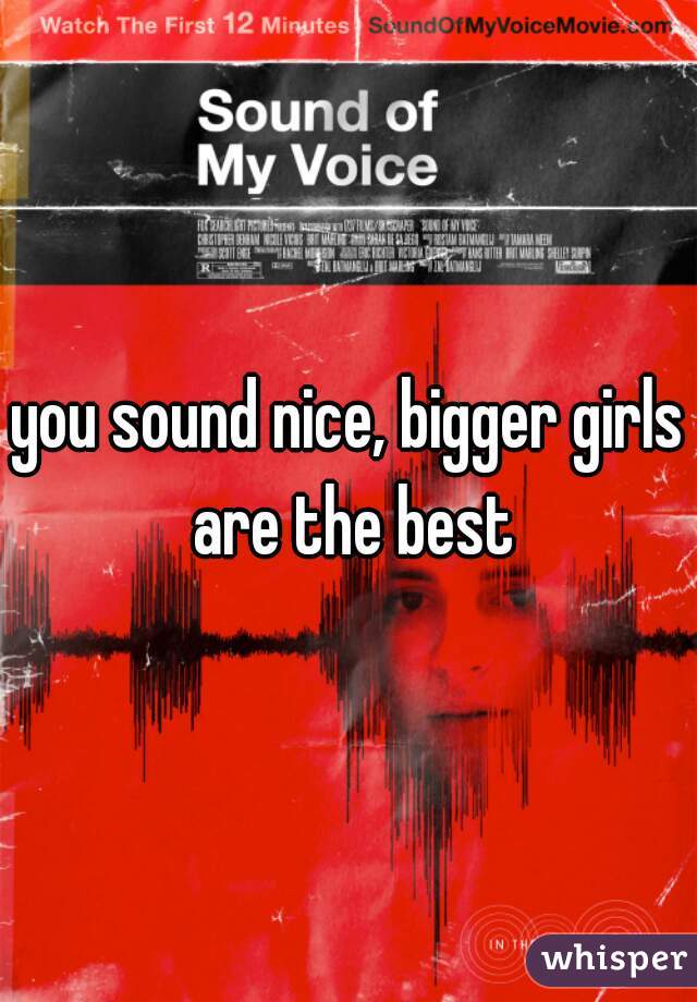 you sound nice, bigger girls are the best