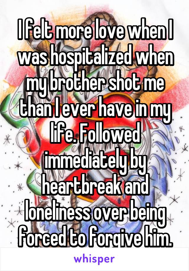 I felt more love when I was hospitalized when my brother shot me than I ever have in my life. Followed immediately by heartbreak and loneliness over being forced to forgive him.