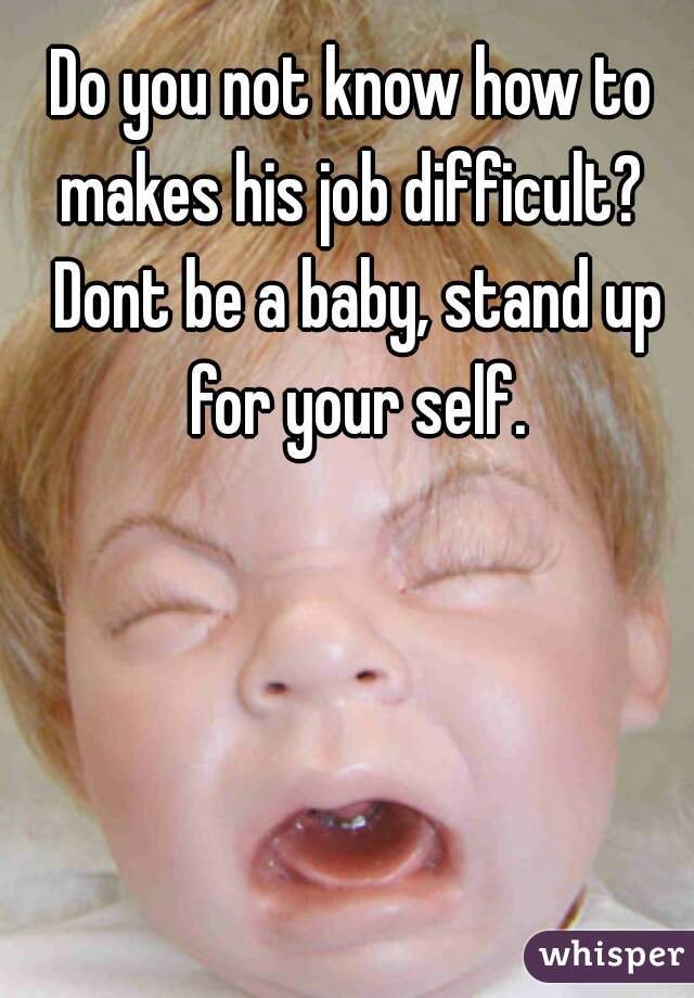 Do you not know how to makes his job difficult?  Dont be a baby, stand up for your self.