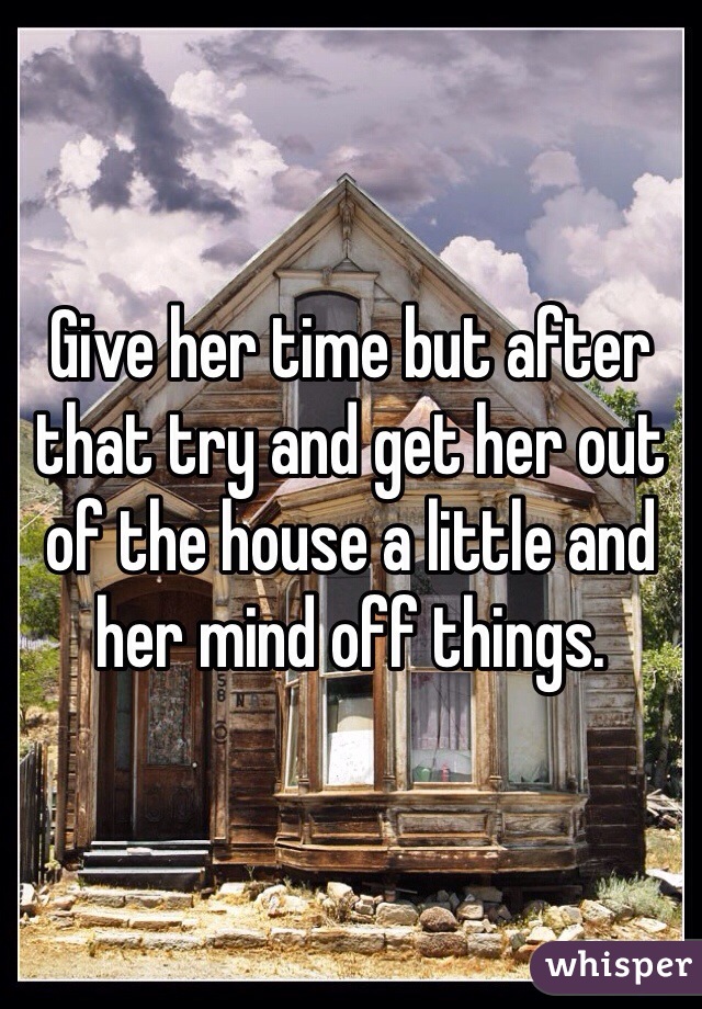 Give her time but after that try and get her out of the house a little and her mind off things. 
